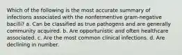 Which of the following is the most accurate summary of infections associated with the nonfermentive gram-negative bacilli? a. Can be classified as true pathogens and are generally community acquired. b. Are opportunistic and often healthcare associated. c. Are the most common clinical infections. d. Are declining in number.