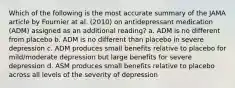 Which of the following is the most accurate summary of the JAMA article by Fournier at al. (2010) on antidepressant medication (ADM) assigned as an additional reading? a. ADM is no different from placebo b. ADM is no different than placebo in severe depression c. ADM produces small benefits relative to placebo for mild/moderate depression but large benefits for severe depression d. ASM produces small benefits relative to placebo across all levels of the severity of depression