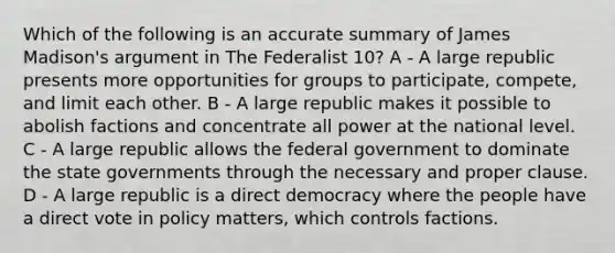 Which of the following is an accurate summary of James Madison's argument in The Federalist 10? A - A large republic presents more opportunities for groups to participate, compete, and limit each other. B - A large republic makes it possible to abolish factions and concentrate all power at the national level. C - A large republic allows the federal government to dominate the state governments through the necessary and proper clause. D - A large republic is a direct democracy where the people have a direct vote in policy matters, which controls factions.