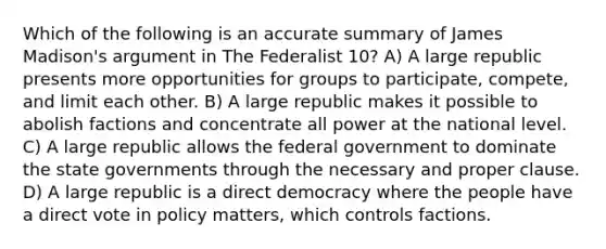 Which of the following is an accurate summary of James Madison's argument in The Federalist 10? A) A large republic presents more opportunities for groups to participate, compete, and limit each other. B) A large republic makes it possible to abolish factions and concentrate all power at the national level. C) A large republic allows the federal government to dominate the state governments through the necessary and proper clause. D) A large republic is a direct democracy where the people have a direct vote in policy matters, which controls factions.