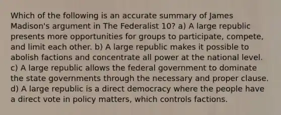 Which of the following is an accurate summary of James Madison's argument in The Federalist 10? a) A large republic presents more opportunities for groups to participate, compete, and limit each other. b) A large republic makes it possible to abolish factions and concentrate all power at the national level. c) A large republic allows the federal government to dominate the state governments through the necessary and proper clause. d) A large republic is a direct democracy where the people have a direct vote in policy matters, which controls factions.