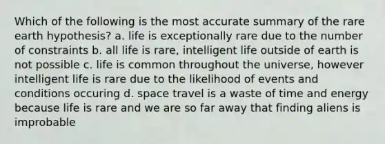 Which of the following is the most accurate summary of the rare earth hypothesis? a. life is exceptionally rare due to the number of constraints b. all life is rare, intelligent life outside of earth is not possible c. life is common throughout the universe, however intelligent life is rare due to the likelihood of events and conditions occuring d. space travel is a waste of time and energy because life is rare and we are so far away that finding aliens is improbable