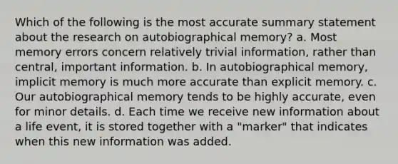 Which of the following is the most accurate summary statement about the research on autobiographical memory? a. Most memory errors concern relatively trivial information, rather than central, important information. b. In autobiographical memory, implicit memory is much more accurate than explicit memory. c. Our autobiographical memory tends to be highly accurate, even for minor details. d. Each time we receive new information about a life event, it is stored together with a "marker" that indicates when this new information was added.