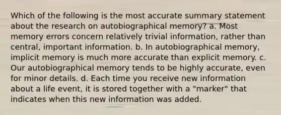 Which of the following is the most accurate summary statement about the research on autobiographical memory? a. Most memory errors concern relatively trivial information, rather than central, important information. b. In autobiographical memory, implicit memory is much more accurate than explicit memory. c. Our autobiographical memory tends to be highly accurate, even for minor details. d. Each time you receive new information about a life event, it is stored together with a "marker" that indicates when this new information was added.