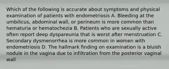 Which of the following is accurate about symptoms and physical examination of patients with endometriosis A. Bleeding at the umbilicus, abdominal wall, or perineum is more common than hematuria or hematochezia B. Patients who are sexually active often report deep dyspareunia that is worst after menstruation C. Secondary dysmenorrhea is more common in women with endometriosis D. The hallmark finding on examination is a bluish nodule in the vagina due to infiltration from the posterior vaginal wall