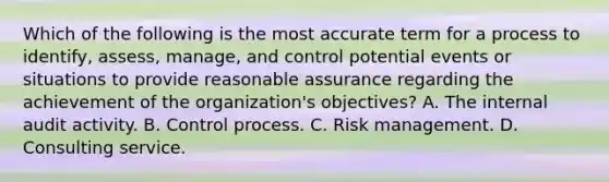 Which of the following is the most accurate term for a process to identify, assess, manage, and control potential events or situations to provide reasonable assurance regarding the achievement of the organization's objectives? A. The internal audit activity. B. Control process. C. Risk management. D. Consulting service.