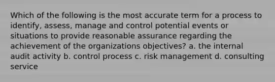 Which of the following is the most accurate term for a process to identify, assess, manage and control potential events or situations to provide reasonable assurance regarding the achievement of the organizations objectives? a. the internal audit activity b. control process c. risk management d. consulting service