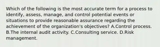 Which of the following is the most accurate term for a process to identify, assess, manage, and control potential events or situations to provide reasonable assurance regarding the achievement of the organization's objectives? A.Control process. B.The internal audit activity. C.Consulting service. D.Risk management.