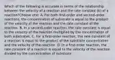 Which of the following is accurate in terms of the relationship between the velocity of a reaction and the rate constant (k) of a reaction?Choose one: A. For both first-order and second-order reactions, the concentration of substrate is equal to the product of the velocity of the reaction and the rate constant of the reaction. B. In a second-order reaction, the rate constant is equal to the velocity of the reaction multiplied by the concentration of both substrates. C. For a first-order reaction, the rate constant of a reaction is equal to the product of the substrate concentration and the velocity of the reaction. D. In a first-order reaction, the rate constant of a reaction is equal to the velocity of the reaction divided by the concentration of substrate.