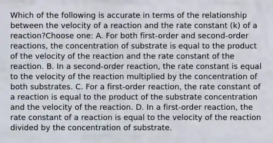 Which of the following is accurate in terms of the relationship between the velocity of a reaction and the rate constant (k) of a reaction?Choose one: A. For both first-order and second-order reactions, the concentration of substrate is equal to the product of the velocity of the reaction and the rate constant of the reaction. B. In a second-order reaction, the rate constant is equal to the velocity of the reaction multiplied by the concentration of both substrates. C. For a first-order reaction, the rate constant of a reaction is equal to the product of the substrate concentration and the velocity of the reaction. D. In a first-order reaction, the rate constant of a reaction is equal to the velocity of the reaction divided by the concentration of substrate.