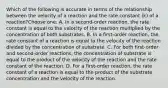 Which of the following is accurate in terms of the relationship between the velocity of a reaction and the rate constant (k) of a reaction?Choose one: A. In a second-order reaction, the rate constant is equal to the velocity of the reaction multiplied by the concentration of both substrates. B. In a first-order reaction, the rate constant of a reaction is equal to the velocity of the reaction divided by the concentration of substrate. C. For both first-order and second-order reactions, the concentration of substrate is equal to the product of the velocity of the reaction and the rate constant of the reaction. D. For a first-order reaction, the rate constant of a reaction is equal to the product of the substrate concentration and the velocity of the reaction.