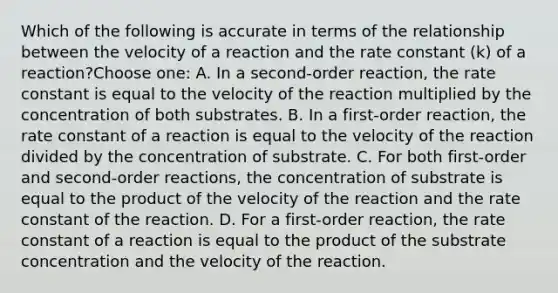 Which of the following is accurate in terms of the relationship between the velocity of a reaction and the rate constant (k) of a reaction?Choose one: A. In a second-order reaction, the rate constant is equal to the velocity of the reaction multiplied by the concentration of both substrates. B. In a first-order reaction, the rate constant of a reaction is equal to the velocity of the reaction divided by the concentration of substrate. C. For both first-order and second-order reactions, the concentration of substrate is equal to the product of the velocity of the reaction and the rate constant of the reaction. D. For a first-order reaction, the rate constant of a reaction is equal to the product of the substrate concentration and the velocity of the reaction.