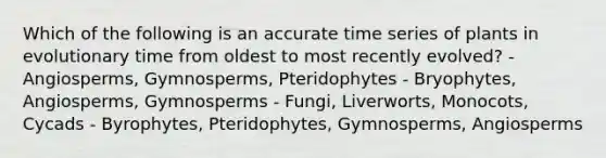 Which of the following is an accurate time series of plants in evolutionary time from oldest to most recently evolved? - Angiosperms, Gymnosperms, Pteridophytes - Bryophytes, Angiosperms, Gymnosperms - Fungi, Liverworts, Monocots, Cycads - Byrophytes, Pteridophytes, Gymnosperms, Angiosperms