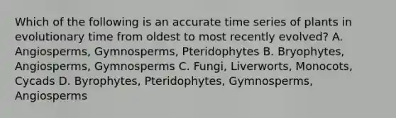 Which of the following is an accurate time series of plants in evolutionary time from oldest to most recently evolved? A. Angiosperms, Gymnosperms, Pteridophytes B. Bryophytes, Angiosperms, Gymnosperms C. Fungi, Liverworts, Monocots, Cycads D. Byrophytes, Pteridophytes, Gymnosperms, Angiosperms