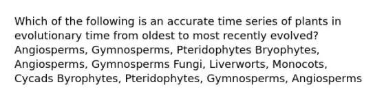 Which of the following is an accurate time series of plants in evolutionary time from oldest to most recently evolved? Angiosperms, Gymnosperms, Pteridophytes Bryophytes, Angiosperms, Gymnosperms Fungi, Liverworts, Monocots, Cycads Byrophytes, Pteridophytes, Gymnosperms, Angiosperms