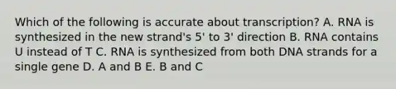 Which of the following is accurate about transcription? A. RNA is synthesized in the new strand's 5' to 3' direction B. RNA contains U instead of T C. RNA is synthesized from both DNA strands for a single gene D. A and B E. B and C