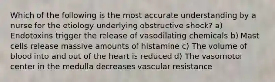 Which of the following is the most accurate understanding by a nurse for the etiology underlying obstructive shock? a) Endotoxins trigger the release of vasodilating chemicals b) Mast cells release massive amounts of histamine c) The volume of blood into and out of the heart is reduced d) The vasomotor center in the medulla decreases vascular resistance