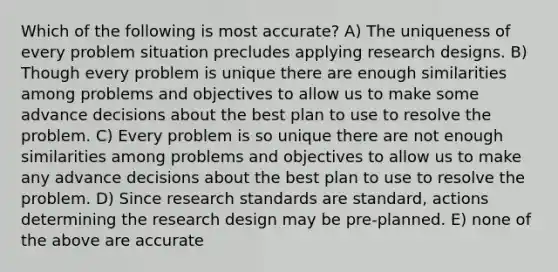 Which of the following is most accurate? A) The uniqueness of every problem situation precludes applying research designs. B) Though every problem is unique there are enough similarities among problems and objectives to allow us to make some advance decisions about the best plan to use to resolve the problem. C) Every problem is so unique there are not enough similarities among problems and objectives to allow us to make any advance decisions about the best plan to use to resolve the problem. D) Since research standards are standard, actions determining the research design may be pre-planned. E) none of the above are accurate