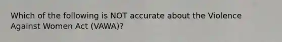 Which of the following is NOT accurate about the Violence Against Women Act (VAWA)?