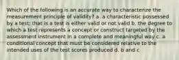 Which of the following is an accurate way to characterize the measurement principle of validity? a. a characteristic possessed by a test; that is a test is either valid or not valid b. the degree to which a test represents a concept or construct targeted by the assessment instrument in a complete and meaningful way c. a conditional concept that must be considered relative to the intended uses of the test scores produced d. b and c