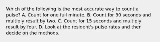 Which of the following is the most accurate way to count a pulse? A. Count for one full minute. B. Count for 30 seconds and multiply result by two. C. Count for 15 seconds and multiply result by four. D. Look at the resident's pulse rates and then decide on the methods.