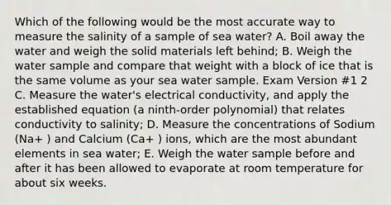 Which of the following would be the most accurate way to measure the salinity of a sample of sea water? A. Boil away the water and weigh the solid materials left behind; B. Weigh the water sample and compare that weight with a block of ice that is the same volume as your sea water sample. Exam Version #1 2 C. Measure the water's electrical conductivity, and apply the established equation (a ninth-order polynomial) that relates conductivity to salinity; D. Measure the concentrations of Sodium (Na+ ) and Calcium (Ca+ ) ions, which are the most abundant elements in sea water; E. Weigh the water sample before and after it has been allowed to evaporate at room temperature for about six weeks.