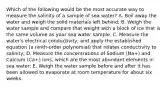 Which of the following would be the most accurate way to measure the salinity of a sample of sea water? A. Boil away the water and weigh the solid materials left behind; B. Weigh the water sample and compare that weight with a block of ice that is the same volume as your sea water sample. C. Measure the water's electrical conductivity, and apply the established equation (a ninth-order polynomial) that relates conductivity to salinity; D. Measure the concentrations of Sodium (Na+) and Calcium (Ca+) ions, which are the most abundant elements in sea water; E. Weigh the water sample before and after it has been allowed to evaporate at room temperature for about six weeks.