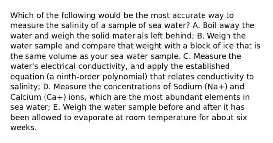 Which of the following would be the most accurate way to measure the salinity of a sample of sea water? A. Boil away the water and weigh the solid materials left behind; B. Weigh the water sample and compare that weight with a block of ice that is the same volume as your sea water sample. C. Measure the water's electrical conductivity, and apply the established equation (a ninth-order polynomial) that relates conductivity to salinity; D. Measure the concentrations of Sodium (Na+) and Calcium (Ca+) ions, which are the most abundant elements in sea water; E. Weigh the water sample before and after it has been allowed to evaporate at room temperature for about six weeks.