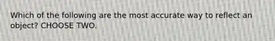 Which of the following are the most accurate way to reflect an object? CHOOSE TWO.