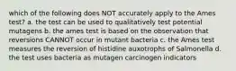 which of the following does NOT accurately apply to the Ames test? a. the test can be used to qualitatively test potential mutagens b. the ames test is based on the observation that reversions CANNOT occur in mutant bacteria c. the Ames test measures the reversion of histidine auxotrophs of Salmonella d. the test uses bacteria as mutagen carcinogen indicators