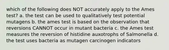 which of the following does NOT accurately apply to the Ames test? a. the test can be used to qualitatively test potential mutagens b. the ames test is based on the observation that reversions CANNOT occur in mutant bacteria c. the Ames test measures the reversion of histidine auxotrophs of Salmonella d. the test uses bacteria as mutagen carcinogen indicators