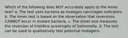 Which of the following does NOT accurately apply to the Ames test? a. The test uses bacteria as mutagen carcinogen indicators. b. The Ames test is based on the observation that reversions CANNOT occur in mutant bacteria. c. The Ames test measures the reversion of histidine auxotrophs of Salmonella. d. The test can be used to qualitatively test potential mutagens.