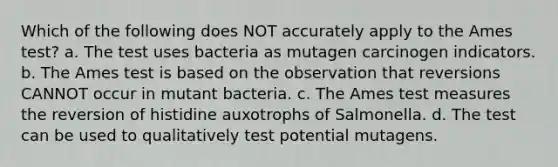 Which of the following does NOT accurately apply to the Ames test? a. The test uses bacteria as mutagen carcinogen indicators. b. The Ames test is based on the observation that reversions CANNOT occur in mutant bacteria. c. The Ames test measures the reversion of histidine auxotrophs of Salmonella. d. The test can be used to qualitatively test potential mutagens.