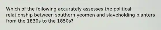 Which of the following accurately assesses the political relationship between southern yeomen and slaveholding planters from the 1830s to the 1850s?