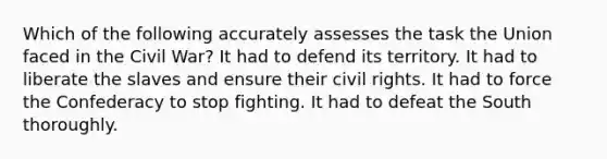 Which of the following accurately assesses the task the Union faced in the Civil War? It had to defend its territory. It had to liberate the slaves and ensure their civil rights. It had to force the Confederacy to stop fighting. It had to defeat the South thoroughly.