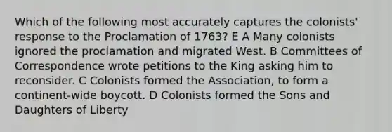 Which of the following most accurately captures the colonists' response to the Proclamation of 1763? E A Many colonists ignored the proclamation and migrated West. B Committees of Correspondence wrote petitions to the King asking him to reconsider. C Colonists formed the Association, to form a continent-wide boycott. D Colonists formed the Sons and Daughters of Liberty