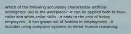 Which of the following accurately characterize artificial intelligence (AI) in the workplace? -It can be applied both to blue-collar and white-collar skills. -It adds to the cost of hiring employees. -It has grown out of fashion in employment. -It includes using computer systems to mimic human reasoning.