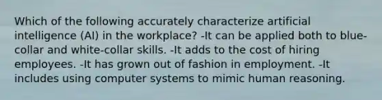 Which of the following accurately characterize artificial intelligence (AI) in the workplace? -It can be applied both to blue-collar and white-collar skills. -It adds to the cost of hiring employees. -It has grown out of fashion in employment. -It includes using computer systems to mimic human reasoning.