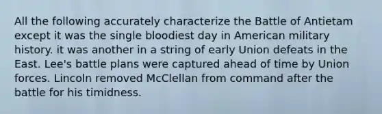 All the following accurately characterize the Battle of Antietam except it was the single bloodiest day in American military history. it was another in a string of early Union defeats in the East. Lee's battle plans were captured ahead of time by Union forces. Lincoln removed McClellan from command after the battle for his timidness.