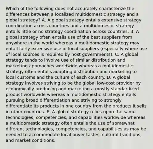 Which of the following does not accurately characterize the differences between a localized multidomestic strategy and a global strategy? A. A global strategy entails extensive strategy coordination across countries and a multidomestic strategy entails little or no strategy coordination across countries. B. A global strategy often entails use of the best suppliers from anywhere in the world whereas a multidomestic strategy may entail fairly extensive use of local suppliers (especially where use of local sources is required by host governments). C. A global strategy tends to involve use of similar distribution and marketing approaches worldwide whereas a multidomestic strategy often entails adapting distribution and marketing to local customs and the culture of each country. D. A global strategy involves striving to be the global low-cost provider by economically producing and marketing a mostly standardized product worldwide whereas a multidomestic strategy entails pursuing broad differentiation and striving to strongly differentiate its products in one country from the products it sells in other countries. E. A global strategy relies upon the same technologies, competencies, and capabilities worldwide whereas a multidomestic strategy often entails the use of somewhat different technologies, competencies, and capabilities as may be needed to accommodate local buyer tastes, cultural traditions, and market conditions.