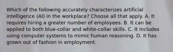 Which of the following accurately characterizes artificial intelligence (AI) in the workplace? Choose all that apply. A. It requires hiring a greater number of employees. B. It can be applied to both blue-collar and white-collar skills. C. It includes using computer systems to mimic human reasoning. D. It has grown out of fashion in employment.