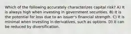 Which of the following accurately characterizes capital risk? A) It is always high when investing in government securities. B) It is the potential for loss due to an issuer's financial strength. C) It is minimal when investing in derivatives, such as options. D) It can be reduced by diversification.