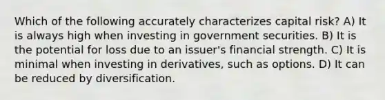 Which of the following accurately characterizes capital risk? A) It is always high when investing in government securities. B) It is the potential for loss due to an issuer's financial strength. C) It is minimal when investing in derivatives, such as options. D) It can be reduced by diversification.