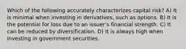 Which of the following accurately characterizes capital risk? A) It is minimal when investing in derivatives, such as options. B) It is the potential for loss due to an issuer's financial strength. C) It can be reduced by diversification. D) It is always high when investing in government securities.