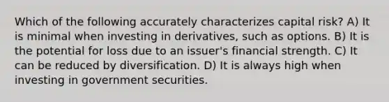 Which of the following accurately characterizes capital risk? A) It is minimal when investing in derivatives, such as options. B) It is the potential for loss due to an issuer's financial strength. C) It can be reduced by diversification. D) It is always high when investing in government securities.