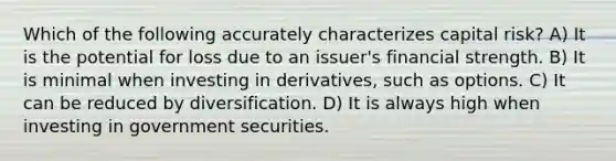 Which of the following accurately characterizes capital risk? A) It is the potential for loss due to an issuer's financial strength. B) It is minimal when investing in derivatives, such as options. C) It can be reduced by diversification. D) It is always high when investing in government securities.