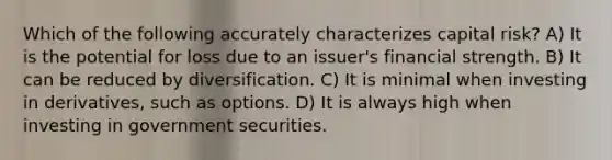 Which of the following accurately characterizes capital risk? A) It is the potential for loss due to an issuer's financial strength. B) It can be reduced by diversification. C) It is minimal when investing in derivatives, such as options. D) It is always high when investing in government securities.