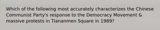 Which of the following most accurately characterizes the Chinese Communist Party's response to the Democracy Movement & massive protests in Tiananmen Square in 1989?