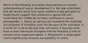 Which of the following accurately characterizes our current understanding of cancer development? a. We now understand that all cancers result from some mutation in the p53 gene. b. Study results suggest that mutations in genes that are transcribed into ncRNA do not likely contribute to cancer development. c. Nearly all cancers are caused by the multistep accumulation of mutations over the life-span of the individual. d. In order for a cell to become fully cancerous, it typically must have at least one active oncogene and the mutation or loss of several tumor-suppressor genes. e. Mutations in a single gene cannot significantly increase susceptibility to cancer.