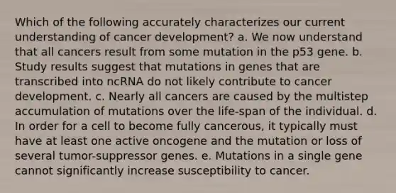 Which of the following accurately characterizes our current understanding of cancer development? a. We now understand that all cancers result from some mutation in the p53 gene. b. Study results suggest that mutations in genes that are transcribed into ncRNA do not likely contribute to cancer development. c. Nearly all cancers are caused by the multistep accumulation of mutations over the life-span of the individual. d. In order for a cell to become fully cancerous, it typically must have at least one active oncogene and the mutation or loss of several tumor-suppressor genes. e. Mutations in a single gene cannot significantly increase susceptibility to cancer.